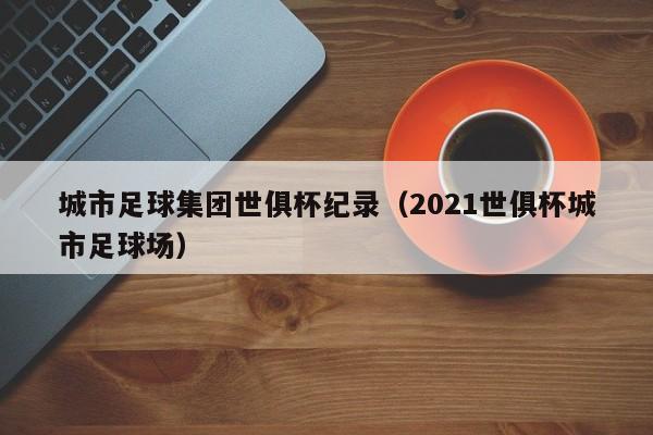 城市足球集团世俱杯纪录（2021世俱杯城市足球场）
