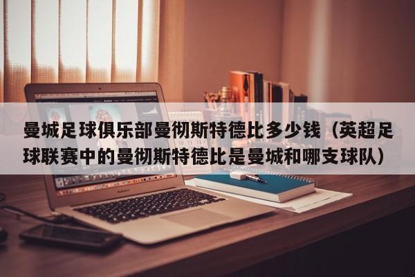 曼城足球俱乐部曼彻斯特德比多少钱(英超足球联赛中的曼彻斯特德比是曼城和哪支球队)